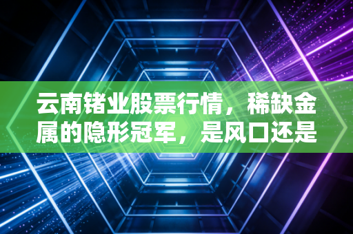 云南锗业股票行情，稀缺金属的隐形冠军，是风口还是陷阱？
