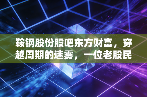 鞍钢股份股吧东方财富，穿越周期的迷雾，一位老股民眼中的钢铁硬汉与众生相
