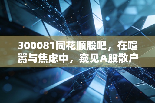 300081同花顺股吧,在喧嚣与焦虑中,窥见A股散户的真实众生相