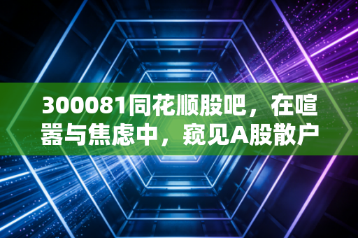 300081同花顺股吧,在喧嚣与焦虑中,窥见A股散户的真实众生相