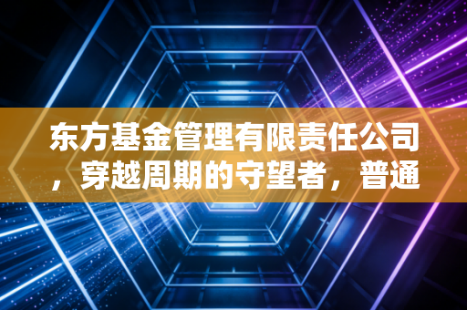 东方基金管理有限责任公司,穿越周期的守望者,普通人如何安放我们的财富焦虑?