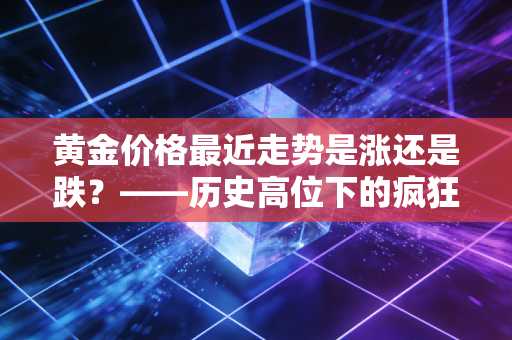 黄金价格最近走势是涨还是跌？——历史高位下的疯狂与冷静，普通人该如何守住钱袋子