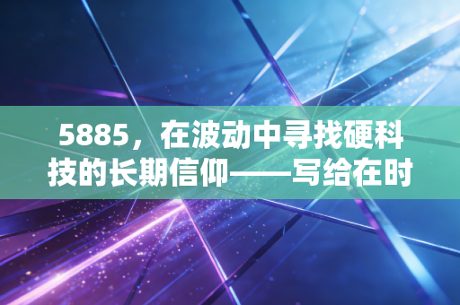 5885，在波动中寻找硬科技的长期信仰——写给在时代浪潮中焦虑的我们