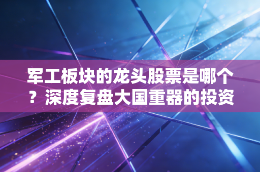 军工板块的龙头股票是哪个?深度复盘大国重器的投资逻辑与实战心法