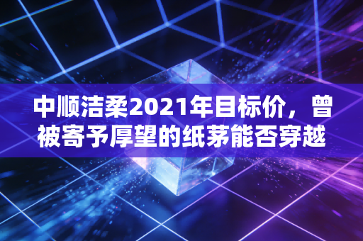 中顺洁柔2021年目标价,曾被寄予厚望的纸茅能否穿越周期的迷雾?