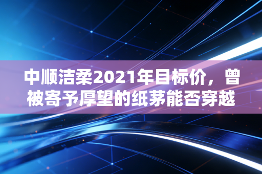 中顺洁柔2021年目标价，曾被寄予厚望的纸茅能否穿越周期的迷雾？