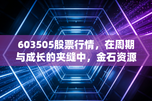 603505股票行情,在周期与成长的夹缝中,金石资源能否成为你的隐形印钞机?