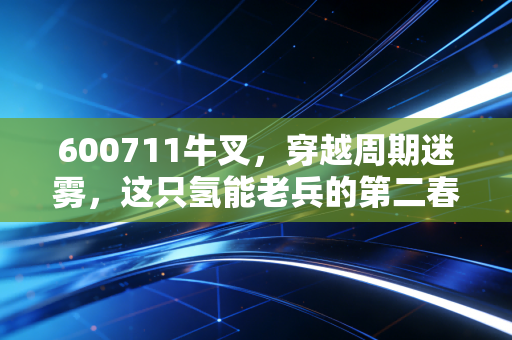 600711牛叉，穿越周期迷雾，这只氢能老兵的第二春到底有多硬核？