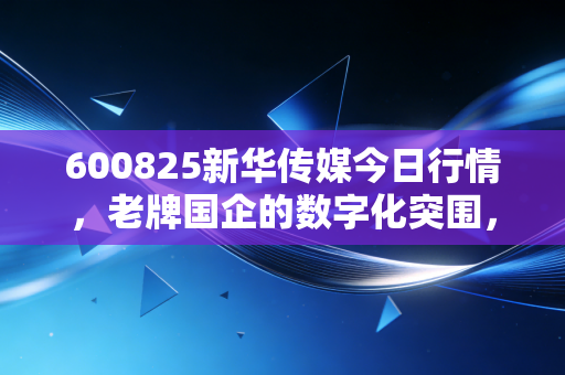 600825新华传媒今日行情，老牌国企的数字化突围，是昙花一现还是价值回归？
