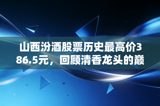 山西汾酒股票历史最高价386.5元,回顾清香龙头的巅峰时刻与未来价值重估