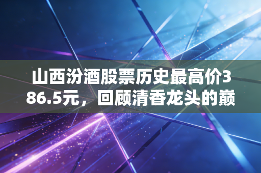 山西汾酒股票历史最高价386.5元，回顾清香龙头的巅峰时刻与未来价值重估