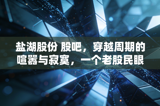 盐湖股份 股吧，穿越周期的喧嚣与寂寞，一个老股民眼中的钾锂双雄沉浮录