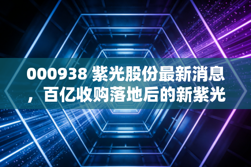 000938 紫光股份最新消息,百亿收购落地后的新紫光,能否在AI算力狂飙中封神?