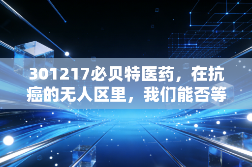 301217必贝特医药，在抗癌的无人区里，我们能否等到那朵花开？