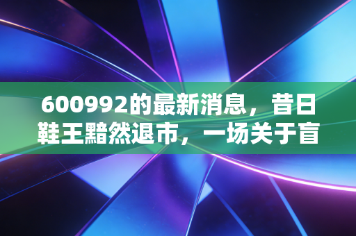 600992的最新消息，昔日鞋王黯然退市，一场关于盲目扩张与价值毁灭的深刻反思