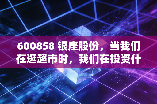 600858 银座股份,当我们在逛超市时,我们在投资什么?——深度剖析实体零售的困局与突围