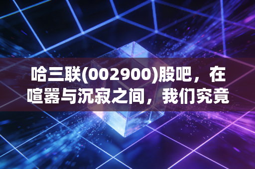 哈三联(002900)股吧,在喧嚣与沉寂之间,我们究竟在博弈什么?