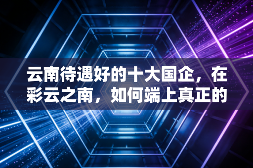 云南待遇好的十大国企，在彩云之南，如何端上真正的金饭碗？