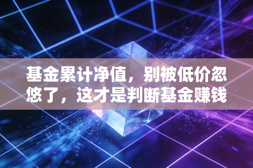 基金累计净值，别被低价忽悠了，这才是判断基金赚钱能力的真指标