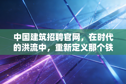 中国建筑招聘官网，在时代的洪流中，重新定义那个铁饭碗的重量