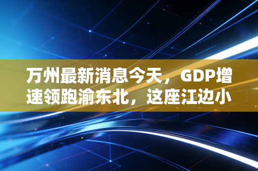 万州最新消息今天，GDP增速领跑渝东北，这座江边小城的财富密码究竟藏在哪里？