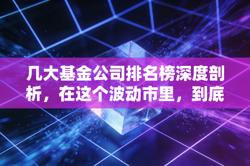几大基金公司排名榜深度剖析,在这个波动市里,到底该信谁?