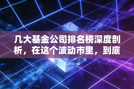 几大基金公司排名榜深度剖析,在这个波动市里,到底该信谁?