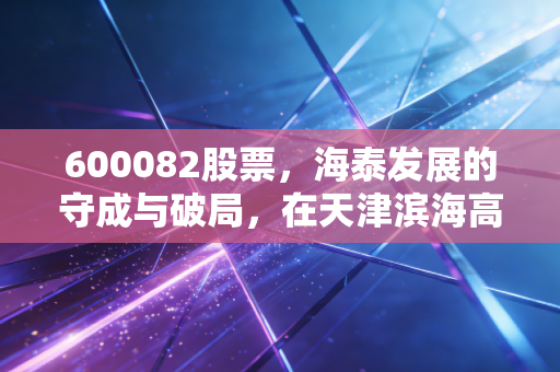 600082股票,海泰发展的守成与破局,在天津滨海高新区的漫长等待