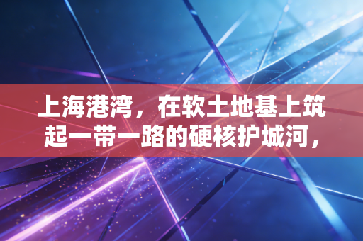 上海港湾，在软土地基上筑起一带一路的硬核护城河，这只隐形冠军到底有多香？