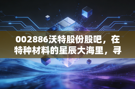 002886沃特股份股吧,在特种材料的星辰大海里,寻找穿越周期的确定性