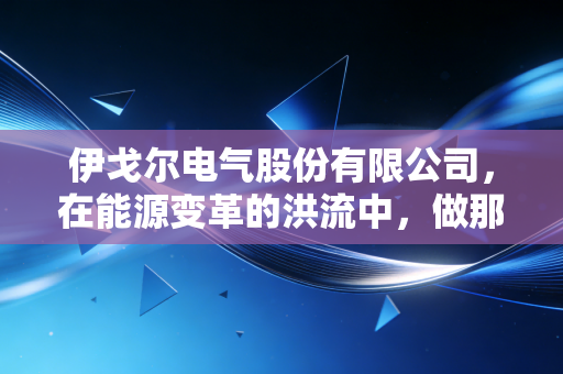 伊戈尔电气股份有限公司，在能源变革的洪流中，做那个沉默而关键的心脏