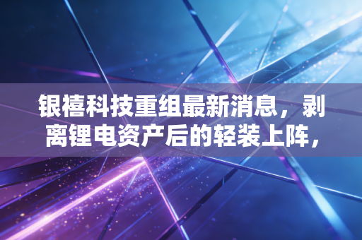 银禧科技重组最新消息，剥离锂电资产后的轻装上阵，是绝地反击还是无奈之举？