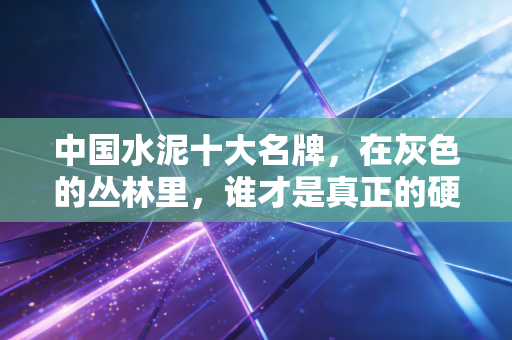中国水泥十大名牌，在灰色的丛林里，谁才是真正的硬骨头？