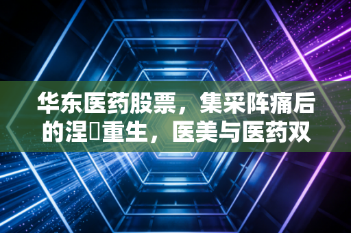 华东医药股票，集采阵痛后的涅槃重生，医美与医药双轮驱动能否撑起千亿市值？