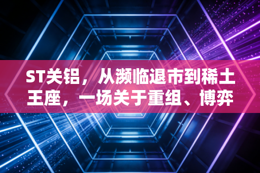 ST关铝,从濒临退市到稀土王座,一场关于重组、博弈与人性贪婪的A股往事