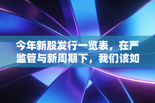 今年新股发行一览表，在严监管与新周期下，我们该如何重新审视打新红利？