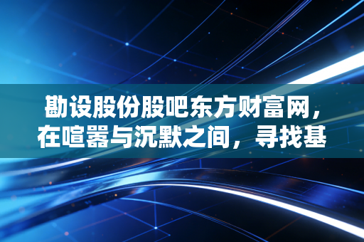 勘设股份股吧东方财富网，在喧嚣与沉默之间，寻找基建老将的真实价值