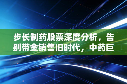 步长制药股票深度分析，告别带金销售旧时代，中药巨头的阵痛、转型与未来博弈