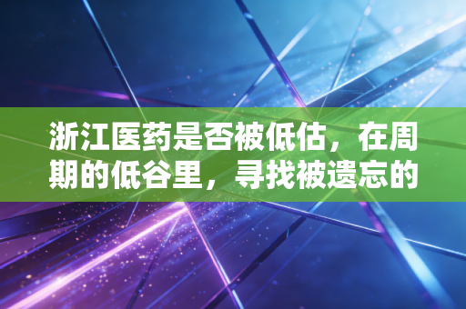 浙江医药是否被低估，在周期的低谷里，寻找被遗忘的现金奶牛与创新火种