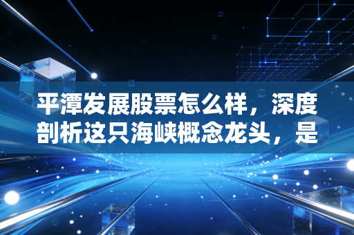 平潭发展股票怎么样，深度剖析这只海峡概念龙头，是潜伏的黄金还是镜中花？