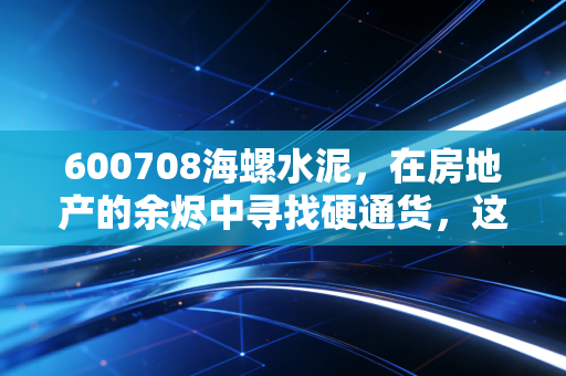 600708海螺水泥，在房地产的余烬中寻找硬通货，这到底是抄底的黄金坑还是周期的无底洞？