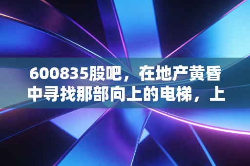600835股吧，在地产黄昏中寻找那部向上的电梯，上海机电的底色与成色