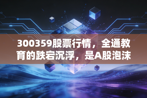 300359股票行情，全通教育的跌宕沉浮，是A股泡沫的挽歌还是涅槃重生的契机？