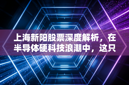上海新阳股票深度解析，在半导体硬科技浪潮中，这只材料股是黄金还是沙砾？