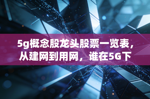 5g概念股龙头股票一览表，从建网到用网，谁在5G下半场真正吃到肉？