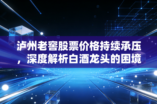 泸州老窖股票价格持续承压，深度解析白酒龙头的困境与突围之路