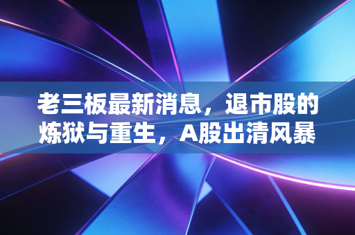 老三板最新消息，退市股的炼狱与重生，A股出清风暴下的众生相