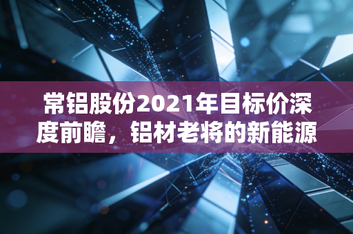 常铝股份2021年目标价深度前瞻，铝材老将的新能源突围战，这只股到底值多少钱？