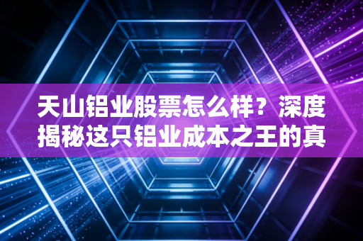 天山铝业股票怎么样？深度揭秘这只铝业成本之王的真实投资成色