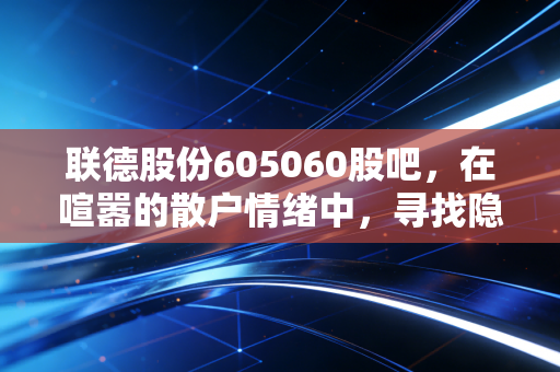 联德股份605060股吧，在喧嚣的散户情绪中，寻找隐形冠军的长期价值